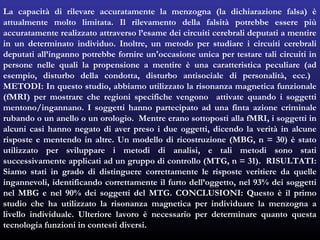 La capacità di rilevare accuratamente la menzogna (la dichiarazione falsa) è
attualmente molto limitata. Il rilevamento della falsità potrebbe essere più
accuratamente realizzato attraverso l’esame dei circuiti cerebrali deputati a mentire
in un determinato individuo. Inoltre, un metodo per studiare i circuiti cerebrali
deputati all’inganno potrebbe fornire un'occasione unica per testare tali circuiti in
persone nelle quali la propensione a mentire è una caratteristica peculiare (ad
esempio, disturbo della condotta, disturbo antisociale di personalità, ecc.)
METODI: In questo studio, abbiamo utilizzato la risonanza magnetica funzionale
(fMRI) per mostrare che regioni specifiche vengono attivate quando i soggetti
mentono/ingannano. I soggetti hanno partecipato ad una finta azione criminale
rubando o un anello o un orologio. Mentre erano sottoposti alla fMRI, i soggetti in
alcuni casi hanno negato di aver preso i due oggetti, dicendo la verità in alcune
risposte e mentendo in altre. Un modello di ricostruzione (MBG, n = 30) è stato
utilizzato per sviluppare i metodi di analisi, e tali metodi sono stati
successivamente applicati ad un gruppo di controllo (MTG, n = 31). RISULTATI:
Siamo stati in grado di distinguere correttamente le risposte veritiere da quelle
ingannevoli, identificando correttamente il furto dell’oggetto, nel 93% dei soggetti
nel MBG e nel 90% dei soggetti del MTG. CONCLUSIONI: Questo è il primo
studio che ha utilizzato la risonanza magnetica per individuare la menzogna a
livello individuale. Ulteriore lavoro è necessario per determinare quanto questa
tecnologia funzioni in contesti diversi.
 