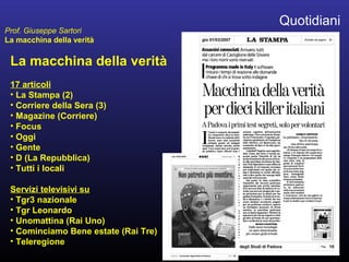 La macchina della verità
17 articoli
• La Stampa (2)
• Corriere della Sera (3)
• Magazine (Corriere)
• Focus
• Oggi
• Gente
• D (La Repubblica)
• Tutti i locali
Servizi televisivi su
• Tgr3 nazionale
• Tgr Leonardo
• Unomattina (Rai Uno)
• Cominciamo Bene estate (Rai Tre)
• Teleregione
Quotidiani
Prof. Giuseppe Sartori
La macchina della verità
 