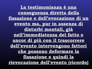 La testimonianza è una
conseguenza diretta della
fissazione e dell’evocazione di un
evento ma, pur in assenza di
disturbi mentali, già
nell’immediatezza del fatto e
ancor di più con il trascorrere
dell’evento intervengono fattori
che possono deformare la
fissazione e quindi la
rievocazione dell’evento (ricordo)
 