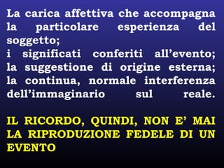 La carica affettiva che accompagna
la particolare esperienza del
soggetto;
i significati conferiti all’evento;
la suggestione di origine esterna;
la continua, normale interferenza
dell’immaginario sul reale.
IL RICORDO, QUINDI, NON E’ MAI
LA RIPRODUZIONE FEDELE DI UN
EVENTO
 