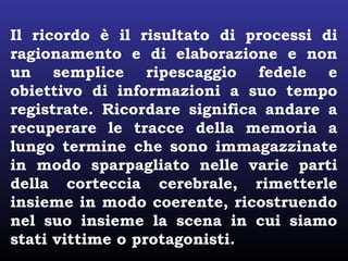 Il ricordo è il risultato di processi di
ragionamento e di elaborazione e non
un semplice ripescaggio fedele e
obiettivo di informazioni a suo tempo
registrate. Ricordare significa andare a
recuperare le tracce della memoria a
lungo termine che sono immagazzinate
in modo sparpagliato nelle varie parti
della corteccia cerebrale, rimetterle
insieme in modo coerente, ricostruendo
nel suo insieme la scena in cui siamo
stati vittime o protagonisti.
 