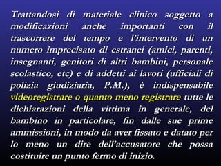 Trattandosi di materiale clinico soggetto aTrattandosi di materiale clinico soggetto a
modificazioni anche importanti con ilmodificazioni anche importanti con il
trascorrere del tempo e l’intervento di untrascorrere del tempo e l’intervento di un
numero imprecisato di estranei (amici, parenti,numero imprecisato di estranei (amici, parenti,
insegnanti, genitori di altri bambini, personaleinsegnanti, genitori di altri bambini, personale
scolastico, etc) e di addetti ai lavori (ufficiali discolastico, etc) e di addetti ai lavori (ufficiali di
polizia giudiziaria, P.M.), è indispensabilepolizia giudiziaria, P.M.), è indispensabile
videoregistrare o quanto meno registrarevideoregistrare o quanto meno registrare tutte letutte le
dichiarazioni della vittima in generale, deldichiarazioni della vittima in generale, del
bambino in particolare, fin dalle sue primebambino in particolare, fin dalle sue prime
ammissioni, in modo da aver fissato e datato perammissioni, in modo da aver fissato e datato per
lo meno un dire dell’accusatore che possalo meno un dire dell’accusatore che possa
costituire un punto fermo di inizio.costituire un punto fermo di inizio.
 