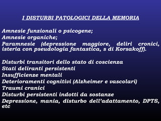 I DISTURBI PATOLOGICI DELLA MEMORIA
Amnesie funzionali o psicogene;
Amnesie organiche;
Paramnesie (depressione maggiore, deliri cronici,
isteria con pseudologia fantastica, s di Korsakoff).
Disturbi transitori dello stato di coscienza
Stati deliranti persistenti
Insufficienze mentali
Deterioramenti cognitivi (Alzheimer e vascolari)
Traumi cranici
Disturbi persistenti indotti da sostanze
Depressione, mania, disturbo dell’adattamento, DPTS,
etc
 