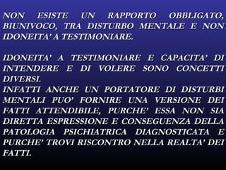 NON ESISTE UN RAPPORTO OBBLIGATO,NON ESISTE UN RAPPORTO OBBLIGATO,
BIUNIVOCO, TRA DISTURBO MENTALE E NONBIUNIVOCO, TRA DISTURBO MENTALE E NON
IDONEITA’ A TESTIMONIARE.IDONEITA’ A TESTIMONIARE.
IDONEITA’ A TESTIMONIARE E CAPACITA’ DIIDONEITA’ A TESTIMONIARE E CAPACITA’ DI
INTENDERE E DI VOLERE SONO CONCETTIINTENDERE E DI VOLERE SONO CONCETTI
DIVERSI.DIVERSI.
INFATTI ANCHE UN PORTATORE DI DISTURBIINFATTI ANCHE UN PORTATORE DI DISTURBI
MENTALI PUO’ FORNIRE UNA VERSIONE DEIMENTALI PUO’ FORNIRE UNA VERSIONE DEI
FATTI ATTENDIBILE, PURCHE’ ESSA NON SIAFATTI ATTENDIBILE, PURCHE’ ESSA NON SIA
DIRETTA ESPRESSIONE E CONSEGUENZA DELLADIRETTA ESPRESSIONE E CONSEGUENZA DELLA
PATOLOGIA PSICHIATRICA DIAGNOSTICATA EPATOLOGIA PSICHIATRICA DIAGNOSTICATA E
PURCHE’ TROVI RISCONTRO NELLA REALTA’ DEIPURCHE’ TROVI RISCONTRO NELLA REALTA’ DEI
FATTI.FATTI.
 
