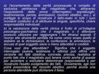 a) l'accertamento della verità processuale è compito di
esclusiva pertinenza del magistrato che, attraverso
l'acquisizione delle prove (interrogatori, sopralluoghi,
testimonianze, perizie, ammissioni, riscontri obiettivi, ecc.), si
prefigge lo scopo di ricostruire il fatto-reato in tutti i suoi
momenti costitutivi e di attribuire le singole, specifiche, chiare
responsabilità individuali;
b) la valutazione della verità clinica è frutto di un'indagine
psicologico-psichiatrica che il magistrato o il difensore
possono utilizzare per raggiungere i fini dinanzi esposti. Il
ricorso allo strumento peritale ha come unico scopo quello di
stabilire se le dichiarazioni, le confessioni, le ammissioni, le
accuse di quel soggetto siano o meno attendibili e credibili.
Cosa vuol dire attendibile? Significa che il soggetto
interrogato (autore, testimone o vittima) può offrire una
versione dei fatti obiettiva, concreta, precisa, realistica al
punto tale che il magistrato può tenere conto anche di questa
per accertare o escludere determinate responsabilità e per
ricostruire l'esatto svolgimento dei fatti. Ovviamente, egli non
potrà prescindere dai riscontri obiettivi, perché anche una
persona attendibile può dichiarare il falso.
 