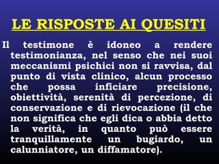 LE RISPOSTE AI QUESITI
Il testimone è idoneo a rendere
testimonianza, nel senso che nei suoi
meccanismi psichici non si ravvisa, dal
punto di vista clinico, alcun processo
che possa inficiare precisione,
obiettività, serenità di percezione, di
conservazione e di rievocazione (il che
non significa che egli dica o abbia detto
la verità, in quanto può essere
tranquillamente un bugiardo, un
calunniatore, un diffamatore).
 