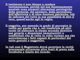 Il testimone è non idoneo a rendere
testimonianza, perché nel suo funzionamento
mentale sono presenti alterazioni patologiche
della memoria, del pensiero, della percezione,
dell’affettività e di altre funzioni psichiche, tali
da inficiare del tutto la sua possibilità di dire il
vero, quand’anche egli lo voglia.
Il soggetto, pur essendo in grado di percepire la
realtà per quello che è, nel trasferirla ad altri
tende ad elaborare la stessa secondo direttive
sue proprie e dinamismi immaturativi o
conflittuali che di volta in volta variano ma che
arricchiscono i fatti esposti di particolari del
tutto gratuiti e soggettivi.
In tali casi il Magistrato dovrà accertare la verità
processuale attraverso altre fonti di prova sulla
veridicità o falsità del ricordo.
 