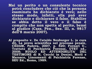 Mai un perito o un consulente tecnicoMai un perito o un consulente tecnico
potrà concludere che ciò che la personapotrà concludere che ciò che la persona
esaminata ha dichiarato è vero; nelloesaminata ha dichiarato è vero; nello
stesso modo, infatti, ella può averstesso modo, infatti, ella può aver
dichiarato e dichiarare il falso. Stabiliredichiarato e dichiarare il falso. Stabilire
se abbia detto il vero o il falso èse abbia detto il vero o il falso è
compito che non spetta al perito, bensìcompito che non spetta al perito, bensì
al giudice (Cass. Pen., Sez. III, n. 9817al giudice (Cass. Pen., Sez. III, n. 9817
dell’8 marzo 2007).dell’8 marzo 2007).
Al proposito v. De Cataldo Neuburger L. (a curaAl proposito v. De Cataldo Neuburger L. (a cura
di), La prova scientifica nel processo penale,di), La prova scientifica nel processo penale,
CEDAM, Padova, 2007, p. 520; Fornari U.,CEDAM, Padova, 2007, p. 520; Fornari U.,
Trattato di Psichiatria Forense, UTET ed.,Trattato di Psichiatria Forense, UTET ed.,
2008; RUOLO ED ATTENDIBILITA' DEL2008; RUOLO ED ATTENDIBILITA' DEL
TESTIMONE di R. Cecchi in Donini, Merli eTESTIMONE di R. Cecchi in Donini, Merli e
Marasco, Lineamenti di Psichiatria Forense,Marasco, Lineamenti di Psichiatria Forense,
SEU Ed., Roma, 1989.SEU Ed., Roma, 1989.
 