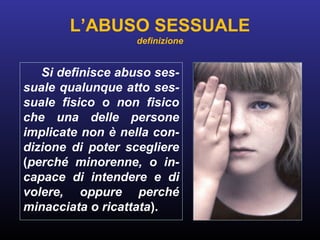 L’ABUSO SESSUALE
definizione
Si definisce abuso ses-
suale qualunque atto ses-
suale fisico o non fisico
che una delle persone
implicate non è nella con-
dizione di poter scegliere
(perché minorenne, o in-
capace di intendere e di
volere, oppure perché
minacciata o ricattata).
 