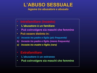 • Intrafamiliare (incesto)
• L’abusatore è un familiare
• Può coinvolgere sia maschi che femmine
• Può essere distinto in:
a) Incesto tra padre e figlia (più frequente)
b) Incesto tra padre e figlio (meno frequente)
c) Incesto tra madre e figlio (raro)
• Extrafamiliare
• L’abusatore è un estraneo
• Può coinvolgere sia maschi che femmine
L’ABUSO SESSUALE
legame tra abusatore e abusato
 