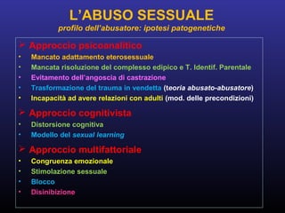  Approccio psicoanalitico
• Mancato adattamento eterosessuale
• Mancata risoluzione del complesso edipico e T. Identif. Parentale
• Evitamento dell’angoscia di castrazione
• Trasformazione del trauma in vendetta (teoria abusato-abusatore)
• Incapacità ad avere relazioni con adulti (mod. delle precondizioni)
 Approccio cognitivista
• Distorsione cognitiva
• Modello del sexual learning
 Approccio multifattoriale
• Congruenza emozionale
• Stimolazione sessuale
• Blocco
• Disinibizione
L’ABUSO SESSUALE
profilo dell’abusatore: ipotesi patogenetiche
 