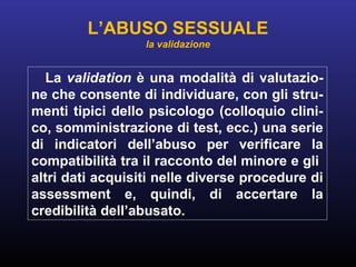 La validation è una modalità di valutazio-
ne che consente di individuare, con gli stru-
menti tipici dello psicologo (colloquio clini-
co, somministrazione di test, ecc.) una serie
di indicatori dell’abuso per verificare la
compatibilità tra il racconto del minore e gli
altri dati acquisiti nelle diverse procedure di
assessment e, quindi, di accertare la
credibilità dell’abusato.
L’ABUSO SESSUALE
la validazione
 
