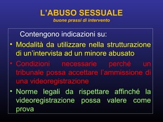 Contengono indicazioni su:
• Modalità da utilizzare nella strutturazione
di un’intervista ad un minore abusato
• Condizioni necessarie perché un
tribunale possa accettare l’ammissione di
una videoregistrazione
• Norme legali da rispettare affinché la
videoregistrazione possa valere come
prova
L’ABUSO SESSUALE
buone prassi di intervento
 