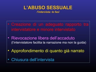 • Creazione di un adeguato rapporto tra
intervistatore e minore intervistato
• Rievocazione libera dell’accaduto
(l’intervistatore facilita la narrazione ma non la guida)
• Approfondimento di quanto già narrato
• Chiusura dell’intervista
L’ABUSO SESSUALE
l’intervista: le fasi
 