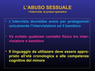 • L’intervista dovrebbe avere per protagonisti
unicamente l’intervistatore ed il bambino
• Va evitato qualsiasi contatto fisico tra inter-
vistatore e bambino
• Il linguaggio da utilizzare deve essere appro-
priato all’età cronologica e alle competenze
cognitive del minore
L’ABUSO SESSUALE
l’intervista: la prassi operativa
 