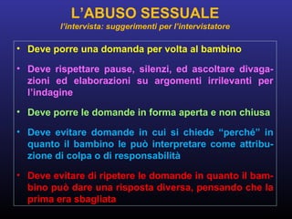 • Deve porre una domanda per volta al bambino
• Deve rispettare pause, silenzi, ed ascoltare divaga-
zioni ed elaborazioni su argomenti irrilevanti per
l’indagine
• Deve porre le domande in forma aperta e non chiusa
• Deve evitare domande in cui si chiede “perché” in
quanto il bambino le può interpretare come attribu-
zione di colpa o di responsabilità
• Deve evitare di ripetere le domande in quanto il bam-
bino può dare una risposta diversa, pensando che la
prima era sbagliata
L’ABUSO SESSUALE
l’intervista: suggerimenti per l’intervistatore
 