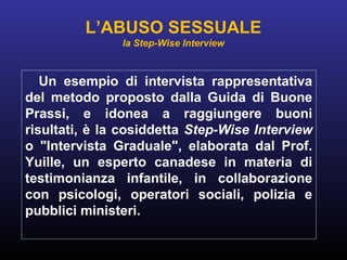 Un esempio di intervista rappresentativa
del metodo proposto dalla Guida di Buone
Prassi, e idonea a raggiungere buoni
risultati, è la cosiddetta Step-Wise Interview
o "Intervista Graduale", elaborata dal Prof.
Yuille, un esperto canadese in materia di
testimonianza infantile, in collaborazione
con psicologi, operatori sociali, polizia e
pubblici ministeri.
L’ABUSO SESSUALE
la Step-Wise Interview
 