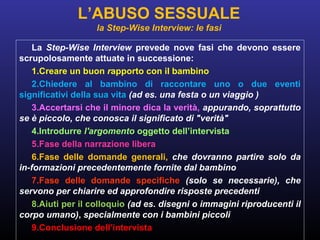 La Step-Wise Interview prevede nove fasi che devono essere
scrupolosamente attuate in successione:
1.Creare un buon rapporto con il bambino
2.Chiedere al bambino di raccontare uno o due eventi
significativi della sua vita (ad es. una festa o un viaggio )
3.Accertarsi che il minore dica la verità, appurando, soprattutto
se è piccolo, che conosca il significato di "verità"
4.Introdurre l'argomento oggetto dell’intervista
5.Fase della narrazione libera
6.Fase delle domande generali, che dovranno partire solo da
in-formazioni precedentemente fornite dal bambino
7.Fase delle domande specifiche (solo se necessarie), che
servono per chiarire ed approfondire risposte precedenti
8.Aiuti per il colloquio (ad es. disegni o immagini riproducenti il
corpo umano), specialmente con i bambini piccoli
9.Conclusione dell’intervista
L’ABUSO SESSUALE
la Step-Wise Interview: le fasi
 
