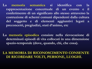 La memoria semantica si identifica con la
rappresentazione concettuale di un evento e il
conferimento di un significato allo stesso attraverso la
costruzione di schemi comuni dipendenti dalla cultura
del soggetto e di elementi aggiuntivi legati a
preconcetti, pregiudizi, stati d’animo, etc
La memoria episodica consiste nella rievocazione di
determinati episodi di vita collocati in una dimensione
spazio-temporale (dove, quando, chi, che cosa).
LA MEMORIA DI RICONOSCIMENTO CONSENTE
DI RICORDARE VOLTI, PERSONE, LUOGHI.
 