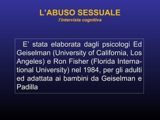 E’ stata elaborata dagli psicologi EdE’ stata elaborata dagli psicologi Ed
Geiselman (University of California, LosGeiselman (University of California, Los
Angeles) e Ron Fisher (Florida Interna-Angeles) e Ron Fisher (Florida Interna-
tional University) nel 1984, per gli adultitional University) nel 1984, per gli adulti
ed adattata ai bambini da Geiselman eed adattata ai bambini da Geiselman e
PadillaPadilla
L’ABUSO SESSUALE
l’intervista cognitiva
 