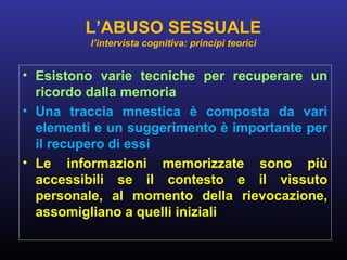 • Esistono varie tecniche per recuperare un
ricordo dalla memoria
• Una traccia mnestica è composta da vari
elementi e un suggerimento è importante per
il recupero di essi
• Le informazioni memorizzate sono più
accessibili se il contesto e il vissuto
personale, al momento della rievocazione,
assomigliano a quelli iniziali
L’ABUSO SESSUALE
l’intervista cognitiva: principi teorici
 