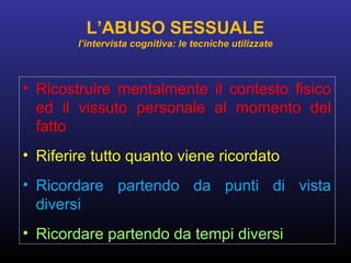 • Ricostruire mentalmente il contesto fisico
ed il vissuto personale al momento del
fatto
• Riferire tutto quanto viene ricordato
• Ricordare partendo da punti di vista
diversi
• Ricordare partendo da tempi diversi
L’ABUSO SESSUALE
l’intervista cognitiva: le tecniche utilizzate
 