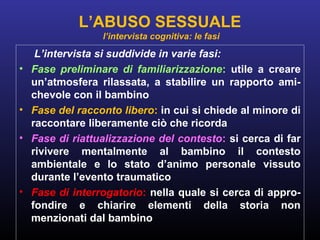 L’intervista si suddivide in varie fasi:
• Fase preliminare di familiarizzazione: utile a creare
un’atmosfera rilassata, a stabilire un rapporto ami-
chevole con il bambino
• Fase del racconto libero: in cui si chiede al minore di
raccontare liberamente ciò che ricorda
• Fase di riattualizzazione del contesto: si cerca di far
rivivere mentalmente al bambino il contesto
ambientale e lo stato d’animo personale vissuto
durante l’evento traumatico
• Fase di interrogatorio: nella quale si cerca di appro-
fondire e chiarire elementi della storia non
menzionati dal bambino
L’ABUSO SESSUALE
l’intervista cognitiva: le fasi
 
