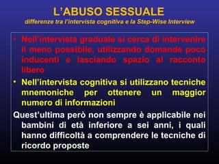 • Nell’intervista graduale si cerca di intervenire
il meno possibile, utilizzando domande poco
inducenti e lasciando spazio al racconto
libero
• Nell’intervista cognitiva si utilizzano tecniche
mnemoniche per ottenere un maggior
numero di informazioni
Quest’ultima però non sempre è applicabile nei
bambini di età inferiore a sei anni, i quali
hanno difficoltà a comprendere le tecniche di
ricordo proposte
L’ABUSO SESSUALE
differenze tra l’intervista cognitiva e la Step-Wise Interview
 