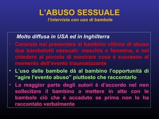 Molto diffusa in USA ed in Inghilterra
• Consiste nel presentare al bambino vittima di abuso
due bambolotti sessuati: maschio e femmina, e nel
chiedere al piccolo di mostrare cosa è successo al
momento dell’evento traumatizzante
• L’uso delle bambole dà al bambino l’opportunità di
“agire l’evento abuso” piuttosto che raccontarlo
• La maggior parte degli autori è d’accordo nel non
sollecitare il bambino a mettere in atto con le
bambole ciò che è accaduto se prima non lo ha
raccontato verbalmente
L’ABUSO SESSUALE
l’intervista con uso di bambole
 