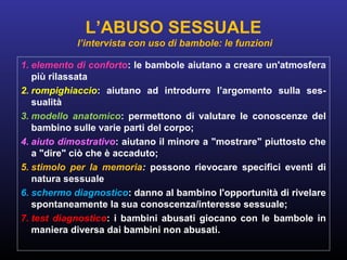 1. elemento di conforto: le bambole aiutano a creare un'atmosfera
più rilassata
2. rompighiaccio: aiutano ad introdurre l’argomento sulla ses-
sualità
3. modello anatomico: permettono di valutare le conoscenze del
bambino sulle varie parti del corpo;
4. aiuto dimostrativo: aiutano il minore a "mostrare" piuttosto che
a "dire" ciò che è accaduto;
5. stimolo per la memoria: possono rievocare specifici eventi di
natura sessuale
6. schermo diagnostico: danno al bambino l'opportunità di rivelare
spontaneamente la sua conoscenza/interesse sessuale;
7. test diagnostico: i bambini abusati giocano con le bambole in
maniera diversa dai bambini non abusati.
L’ABUSO SESSUALE
l’intervista con uso di bambole: le funzioni
 