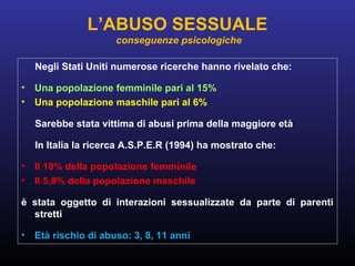 Negli Stati Uniti numerose ricerche hanno rivelato che:
• Una popolazione femminile pari al 15%
• Una popolazione maschile pari al 6%
Sarebbe stata vittima di abusi prima della maggiore età
In Italia la ricerca A.S.P.E.R (1994) ha mostrato che:
• Il 10% della popolazione femminile
• Il 5,9% della popolazione maschile
è stata oggetto di interazioni sessualizzate da parte di parenti
stretti
• Età rischio di abuso: 3, 8, 11 anni
L’ABUSO SESSUALE
conseguenze psicologiche
 