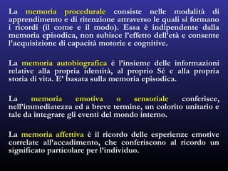 La memoria procedurale consiste nelle modalità di
apprendimento e di ritenzione attraverso le quali si formano
i ricordi (il come e il modo). Essa è indipendente dalla
memoria episodica, non subisce l’effetto dell’età e consente
l’acquisizione di capacità motorie e cognitive.
La memoria autobiografica è l’insieme delle informazioni
relative alla propria identità, al proprio Sé e alla propria
storia di vita. E’ basata sulla memoria episodica.
La memoria emotiva o sensoriale conferisce,
nell’immediatezza ed a breve termine, un colorito unitario e
tale da integrare gli eventi del mondo interno.
La memoria affettiva è il ricordo delle esperienze emotive
correlate all’accadimento, che conferiscono al ricordo un
significato particolare per l’individuo.
 