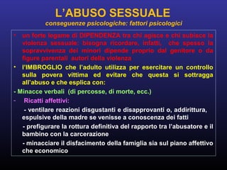 • un forte legame di DIPENDENZA tra chi agisce e chi subisce la
violenza sessuale: bisogna ricordare, infatti, che spesso la
sopravvivenza dei minori dipende proprio dal genitore o da
figure parentali autori della violenza
• l’IMBROGLIO che l’adulto utilizza per esercitare un controllo
sulla povera vittima ed evitare che questa si sottragga
all’abuso e che esplica con:
- Minacce verbali (di percosse, di morte, ecc.)
- Ricatti affettivi:
- ventilare reazioni disgustanti e disapprovanti o, addirittura,
espulsive della madre se venisse a conoscenza dei fatti
- prefigurare la rottura definitiva del rapporto tra l’abusatore e il
bambino con la carcerazione
- minacciare il disfacimento della famiglia sia sul piano affettivo
che economico
L’ABUSO SESSUALE
conseguenze psicologiche: fattori psicologici
 