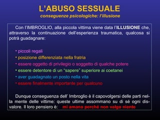 Con l’IMBROGLIO, alla piccola vittima viene data l’ILLUSIONE che,
attraverso la continuazione dell’esperienza traumatica, qualcosa si
potrà guadagnare:
• piccoli regali
• posizione differenziata nella fratria
• essere oggetto di privilegio o soggetto di qualche potere
• essere detentore di un “sapere” superiore ai coetanei
• aver guadagnato un posto nella vita
• essere finalmente importante per qualcuno
Dunque conseguenza dell’ Imbroglio è il capovolgersi delle parti nel-
la mente delle vittime: queste ultime assommano su di sé ogni dis-
valore. Il loro pensiero è: “mi amano perché non valgo niente”.
L’ABUSO SESSUALE
conseguenze psicologiche: l’illusione
 