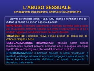 Browne e Finkelhor (1985, 1988, 1990) citano 4 sentimenti che per-
vadono la psiche dei minori oggetto di abuso:
•IMPOTENZA: il bambino sperimenta il mancato controllo della propria
vita. In qualsiasi momento l’adulto può avere il sopravvento su di lui e
renderlo oggetto di soddisfacimento dei propri desideri.
•TRADIMENTO: il bambino riceve il male proprio da coloro che do-
vrebbero elargire il bene.
•SESSUALIZZAZIONE TRAUMATICA: l’abusato adotta spesso
comportamenti sessuali perversi, ripropone atti e linguaggio incon-grui
rispetto all’età cronologica e alle fasi del processo evolutivo
•STIGMATIZZAZIONE: il bambino abusato si sente “mostruoso” e
questo lo costringe ad isolarsi, a provare vergogna e sensi di colpa. Si
ritiene l‘unico responsabile dell’abuso in quanto spregevole e
disgustoso dalla nascita
L’ABUSO SESSUALE
conseguenze psicologiche: dinamiche traumageniche
 