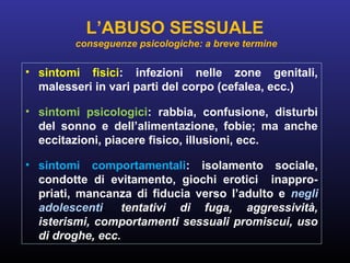 • sintomi fisici: infezioni nelle zone genitali,
malesseri in vari parti del corpo (cefalea, ecc.)
• sintomi psicologici: rabbia, confusione, disturbi
del sonno e dell’alimentazione, fobie; ma anche
eccitazioni, piacere fisico, illusioni, ecc.
• sintomi comportamentali: isolamento sociale,
condotte di evitamento, giochi erotici inappro-
priati, mancanza di fiducia verso l’adulto e negli
adolescenti: tentativi di fuga, aggressività,
isterismi, comportamenti sessuali promiscui, uso
di droghe, ecc.
L’ABUSO SESSUALE
conseguenze psicologiche: a breve termine
 