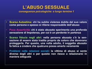 • Scarsa Autostima: chi ha subìto violenza dubita del suo valore
come persona e spesso si ritiene responsabile dell’abuso
• Poca Assertività: chi è stato abusato sperimenta una profonda
sensazione di Impotenza, per cui è un perdente in partenza
• Scarsa fiducia negli altri: nella persona abusata c’è la sen-
sazione di essere stata tradita proprio da coloro che dovevano
proteggerla. Per questo, una volta adulto, il soggetto abusato
fa fatica a credere che qualcuno possa amarlo veramente
• Problemi nelle relazioni sociali: la vittima di abuso si sente
diversa dagli altri e per questo non riesce a relazionarsi in
maniera adeguata
L’ABUSO SESSUALE
conseguenze psicologiche: a lungo termine 1
 