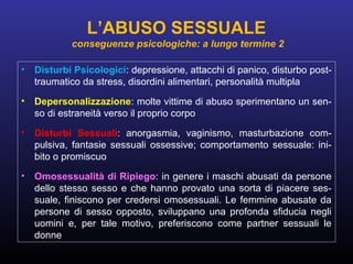 • Disturbi Psicologici: depressione, attacchi di panico, disturbo post-
traumatico da stress, disordini alimentari, personalità multipla
• Depersonalizzazione: molte vittime di abuso sperimentano un sen-
so di estraneità verso il proprio corpo
• Disturbi Sessuali: anorgasmia, vaginismo, masturbazione com-
pulsiva, fantasie sessuali ossessive; comportamento sessuale: ini-
bito o promiscuo
• Omosessualità di Ripiego: in genere i maschi abusati da persone
dello stesso sesso e che hanno provato una sorta di piacere ses-
suale, finiscono per credersi omosessuali. Le femmine abusate da
persone di sesso opposto, sviluppano una profonda sfiducia negli
uomini e, per tale motivo, preferiscono come partner sessuali le
donne
L’ABUSO SESSUALE
conseguenze psicologiche: a lungo termine 2
 