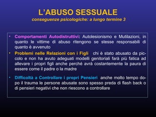 • Comportamenti Autodistruttivi: Autolesionismo e Mutilazioni, in
quanto le vittime di abuso ritengono se stesse responsabili di
quanto è avvenuto
• Problemi nelle Relazioni con i Figli: chi è stato abusato da pic-
colo e non ha avuto adeguati modelli genitoriali farà più fatica ad
allevare i propri figli anche perché avrà costantemente la paura di
essere come il padre o la madre
• Difficoltà a Controllare i propri Pensieri: anche molto tempo do-
po il trauma le persone abusate sono spesso preda di flash back o
di pensieri negativi che non riescono a controllare
L’ABUSO SESSUALE
conseguenze psicologiche: a lungo termine 3
 