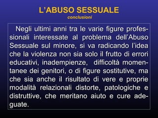 Negli ultimi anni tra le varie figure profes-Negli ultimi anni tra le varie figure profes-
sionali interessate al problema dell’Abusosionali interessate al problema dell’Abuso
Sessuale sul minore, si va radicando l’ideaSessuale sul minore, si va radicando l’idea
che la violenza non sia solo il frutto di erroriche la violenza non sia solo il frutto di errori
educativi, inadempienze, difficoltà momen-educativi, inadempienze, difficoltà momen-
tanee dei genitori, o di figure sostitutive, matanee dei genitori, o di figure sostitutive, ma
che sia anche il risultato di vere e proprieche sia anche il risultato di vere e proprie
modalità relazionali distorte, patologiche emodalità relazionali distorte, patologiche e
distruttive, che meritano aiuto e cure ade-distruttive, che meritano aiuto e cure ade-
guate.guate.
L’ABUSO SESSUALE
conclusioni
 
