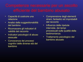Competenze necessarie per un ascolto
efficiente del bambino abusato
• Capacità di costruire una
relazione
• Analisi della suggestionabilità
del bambino
• Riconoscere gli indicatori di
validità del racconto
• Indicatori psicologici di abuso
sessuale
• Conoscenza dei processi
cognitivi delle diverse età del
bambino
• Comprensione degli elementi
strani, fantastici ed improbabili
del racconto
• Influenza delle ripetute
interviste, dei tempi
processuali sulla qualità della
testimonianza.
• Trattamento psicologico del
bambino abusato
 
