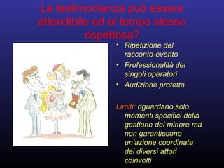 La testimonianza può essere
attendibile ed al tempo stesso
rispettosa?
• Ripetizione del
racconto-evento
• Professionalità dei
singoli operatori
• Audizione protetta
Limiti: riguardano solo
momenti specifici della
gestione del minore ma
non garantiscono
un’azione coordinata
dei diversi attori
coinvolti
 