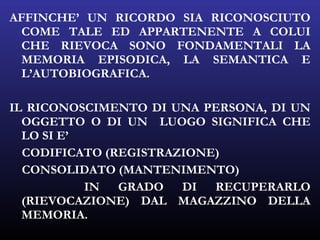 AFFINCHE’ UN RICORDO SIA RICONOSCIUTO
COME TALE ED APPARTENENTE A COLUI
CHE RIEVOCA SONO FONDAMENTALI LA
MEMORIA EPISODICA, LA SEMANTICA E
L’AUTOBIOGRAFICA.
IL RICONOSCIMENTO DI UNA PERSONA, DI UN
OGGETTO O DI UN LUOGO SIGNIFICA CHE
LO SI E’
CODIFICATO (REGISTRAZIONE)
CONSOLIDATO (MANTENIMENTO)
IN GRADO DI RECUPERARLO
(RIEVOCAZIONE) DAL MAGAZZINO DELLA
MEMORIA.
 
