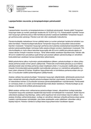 TAMPEREEN KAUPUNKI SÄÄNTÖKIRJA
Konsernihallinto
Tilaajaryhmä
Lasten ja nuorten kasvun tukeminen TRE:1329/2016
Lapsiperheiden neuvonta- ja terapiapalvelujen palveluseteli
Yleistä
Lapsiperheiden neuvonta- ja terapiapalveluissa on käytössä palveluseteli. Asiasta päätti Tampereen
kaupungin lasten ja nuorten palvelujen lautakunta 30.10.2014 (§ 113). Palvelusetelit myöntää Tampe-
reen kaupungin perheneuvola ja niillä hankittavat palvelut vastaavat sisällöltään Tampereen kaupun-
gin perheneuvolan palveluja. Palvelut ovat näin ollen asiakkaalle maksuttomia.
Palveluntuottajalle maksettavan hinnan päättää lasten ja nuorten palvelujen lautakunta kahdeksi vuo-
deksi kerrallaan. Palveluntuottajat laskuttavat Tampereen kaupunkia kuukausittain toteutuneiden
käyntien mukaisesti. Tampereen kaupungin perheneuvola kustantaa asiakastyössä tarpeelliset tulkki-
palvelut palvelusetelituottajien toimiessa heille asiasta erikseen annetun ohjeistuksen mukaisesti. Pal-
veluntuottajalla on myös oikeus laskuttaa kaupungilta alle 48 tunnin sisällä peruutetusta ajasta voi-
massa olevien hintojen mukainen korvaus. Tämä vähennetään asiakkaan käyntikerroista. Kahden alle
48 tunnin sisällä ilman perusteltua syytä tehdyn peruutuksen jälkeen palveluntuottaja on velvollinen
keskustelemaan asiakkaan kanssa työskentelyn jatkamisesta.
Mikäli palveluntarve jatkuu myönnetyn palvelusetelijakson jälkeen, palveluntuottajan on oltava yhtey-
dessä perheneuvolaan ennen jakson päättymistä. Yhteenveto ensimmäistä jaksosta ja suunnitelma
jatkokäynneistä tulee toimittaa perheneuvolaan kirjallisesti yhden (1) kuukauden sisällä jakson päätty-
misestä. Enimmäismäärä palvelusetelillä myönnettävään palveluun on mahdollinen jatkopäätös mu-
kaan lukien yhteensä 20 kertaa. Kirjallinen loppuyhteenveto on toimitettava perheneuvolaan aina yh-
den (1) kuukauden sisällä työskentelyjakson päättymisestä.
Asiakas valitsee itse palveluntuottajan Tampereen kaupungin ylläpitämästä, sähköisestä palveluntuot-
tajien rekisteristä ottamalla yhteyttä palveluntuottajaan käyntien sopimiseksi. Ensimmäisen käynnin
on toteuduttava kolmen (3) kuukauden kuluessa palvelusetelipäätöksen myöntämisestä. Palveluseteli
on voimassa yhden (1) vuoden ensimmäisestä käynnistä alkaen laskettuna. Palveluntuottajan ja asi-
akkaan ei tarvitse tehdä erillistä palvelusopimusta.
Mikäli asiakas vaihtaa ensin valitsemansa palvelutuottajan toiseen, alkuperäinen tuottaja laskuttaa
Tampereen kaupunkia asiakkaan käyttämistä käynneistä normalikäytännön mukaisesti. Kaikki käynnit
vähentävät asiakkaan käyntikertoja, vaikka vaihto tapahtuisi heti ensimmäisen käynnin jälkeen. Kun
asiakas ilmoittaa vaihtamishalustaan, tuottaja on velvollinen ottamaan yhteyttä perheneuvolaan palve-
lusetelin myöntäneeseen työntekijään, joka tekee asiakkaalle uuden päätöksen vähentäen siitä jo
käytetyt käynnit. Palvelun aloittanut tuottaja tekee loppuyhteenvedon tavalliseen tapaan.
 