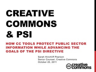 CREATIVE
COMMONS
& PSI
HOW CC TOOLS PROTECT PUBLIC SECTOR
INFORMATION WHILE ADVANCING THE
GOALS OF THE PSI DIRECTIVE
             Sarah Hinchliff Pearson
             Senior Counsel, Creative Commons
             October 20, 2011
 