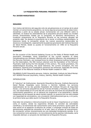 LA PSIQUIATRÍA PERUANA: PRESENTE Y FUTURO*
Por JAVIER MARIATEGUI
RESUMEN
Con motivo del término del segundo ciclo de actualizaciones en el campo de la salud
mental y el conocimiento psiquiátrico, se revisa algunas proyecciones de estas trans-
disciplinas a partir de su estado actual. Comenzando con una reflexión sobre la
identidad, se analiza los antecedentes de la psiquiatría peruana desde sus iniciales
formas renacentistas traídas por la Conquista, el alienismo decimonónico, la
fundación propiamente de la Psiquiatría Peruana en las primeras décadas del
presente siglo. Se destaca la gravitación de lo social, el enfoque epidemiológico, la
tolerancia social, la concepción actual, los nuevos escenarios asistenciales de
docencia e investigación, especialmente la poderosa gravitación del Instituto Nacional
de Salud Mental, desde su puesta en funcionamiento en 1982 en la Psiquiatría
Peruana actual.
SUMMARY
On the occasion of the Second Updating Course on the fields of Mental Health and
psychiatric Knowledge, some projections of the current situation of these
transdisciplines are reviewed. Starting with an identity reflection, the antecedents of
the Peruvian Psichiatry, are reviewed since its initial renaissance outlines brought up
by the Colonization, the l9th Century alienism and the foundation of the Peruvian
Psychiatry itself during the first decades of this century. The social gravitation, the
epidemiological focussing, the social tolerance, the current conception, the new
assistance, teaching and investigation scenarios are enhanced, especially the strong
gravitation of the National Institute of Mental Health created on 1982.
PALABRAS-CLAVE Psiquiatría peruana, historia, identidad, Instituto de Salud Mental.
KEY WORDS Peruvian psychiatry, History, Identity, Mental Health Institute
INTRODUCCION
El "colectivo" de Instituciones: Asociación Psiquiátrica Peruana, Instituto Nacional de
Salud Mental, Hospitales Larco Herrera y Hermilio Valdizán, los servicios
especializados de los dos grandes Hospitales del Instituto Peruano de Seguridad
Social, y los servicios psiquiátricos de las Fuerzas Armadas y Policiales, por segunda
vez, han desarrollado en el curso del año una serie de reuniones de actualización del
conocimiento psiquiátrico, en un esfuerzo de conglutinar a los psiquiatras y demás
integrantes de los equipos de salud mental creando, en ausencia de una sola entidad
con capacidad de convocatoria, una vinculación interinstitucional que es, a mi juicio,
la primera tarea que debe asumir la Psiquiatría Peruana.
Esta labor de contactos e intercomunicación es de la mayor importancia en un medio
como el nuestro, donde los organismos oficiales no conciben las actividades
científicas y la transmisión del conocimiento como tarea prioritaria. Quiero partir de
este aserto en la apelación al esfuerzo de unidad, a congregar energía de todas las
generaciones psiquiátricas actuantes en el país, para un proceso de acercamiento,
de vinculación, primer reconocimiento de una necesidad hondamente sentida. Si no
nos conocemos como personas y no nos enteramos de los aportes individuales, sería
imposible delinear un proyecto de identidad de la Psiquiatría Peruana.
 