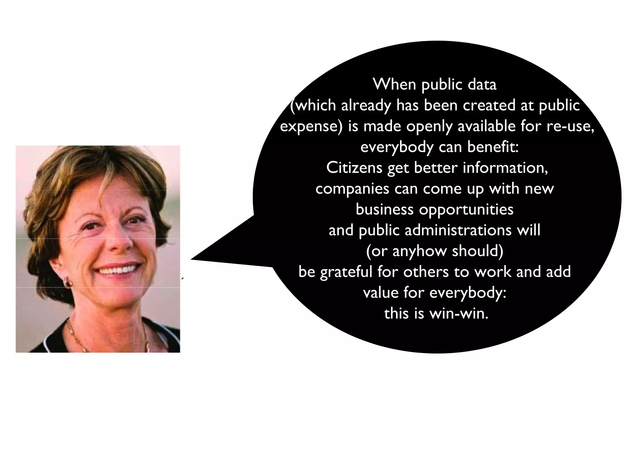 When public data  (which already has been created at public  expense) is made openly available for re-use, everybody can benefit: Citizens get better information,  companies can come up with new  business opportunities  and public administrations will  (or anyhow should)  be grateful for others to work and add  value for everybody:  this is win-win.   
