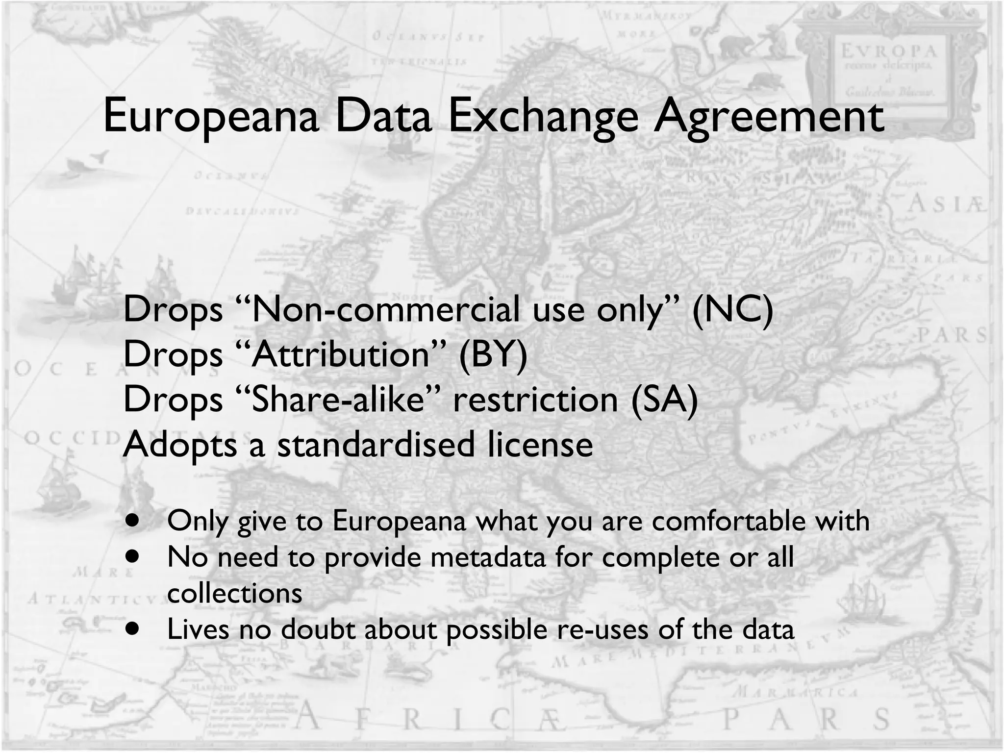 Europeana Data Exchange Agreement Drops “Non-commercial use only” (NC)  Drops “Attribution” (BY) Drops “Share-alike” restriction (SA)  Adopts a standardised license Only give to Europeana what you are comfortable with No need to provide metadata for complete or all collections Lives no doubt about possible re-uses of the data 