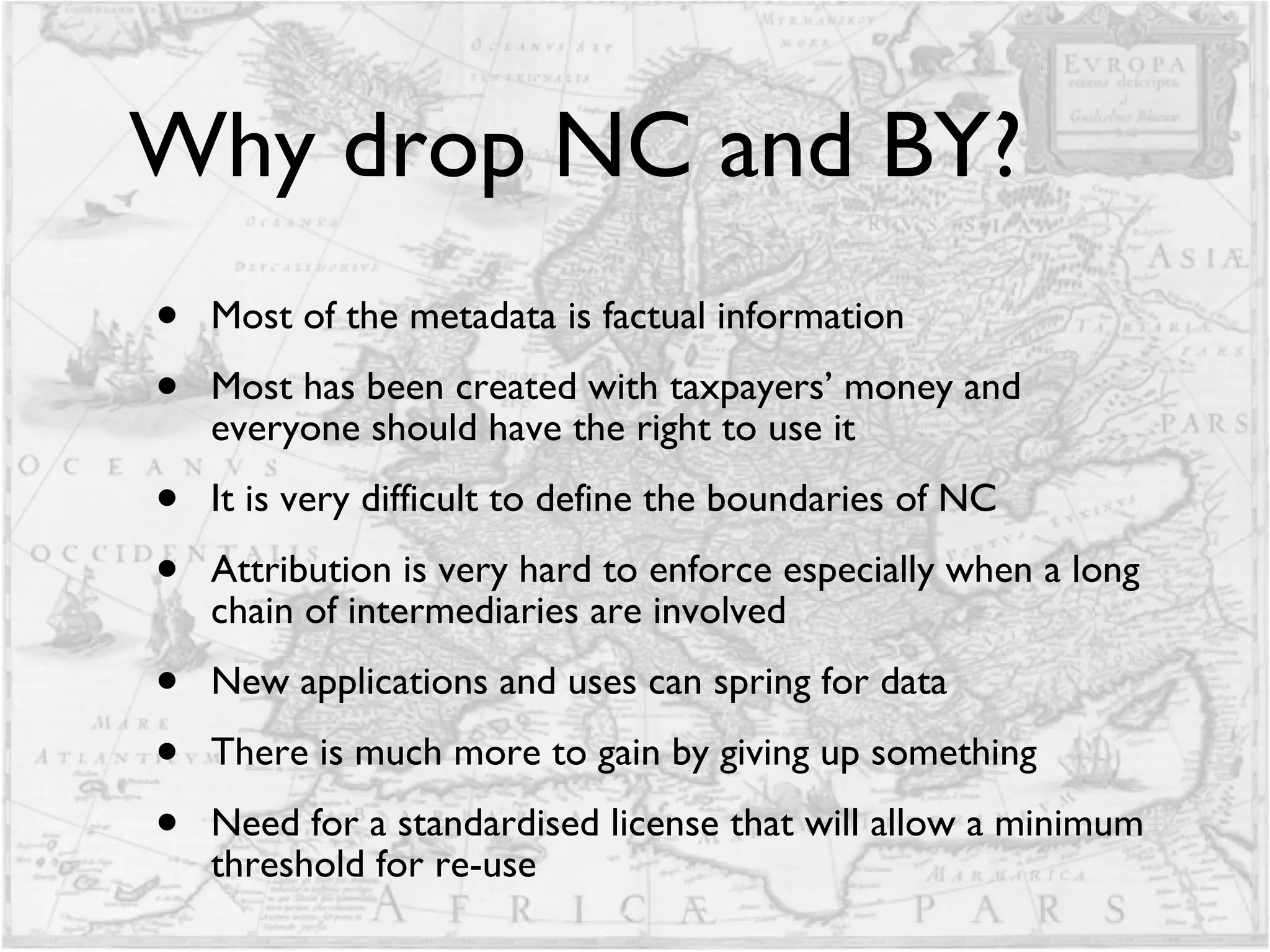 Why drop NC and BY? Most of the metadata is factual information Most has been created with taxpayers’ money and everyone should have the right to use it It is very difficult to define the boundaries of NC Attribution is very hard to enforce especially when a long chain of intermediaries are involved  New applications and uses can spring for data There is much more to gain by giving up something Need for a standardised license that will allow a minimum threshold for re-use 