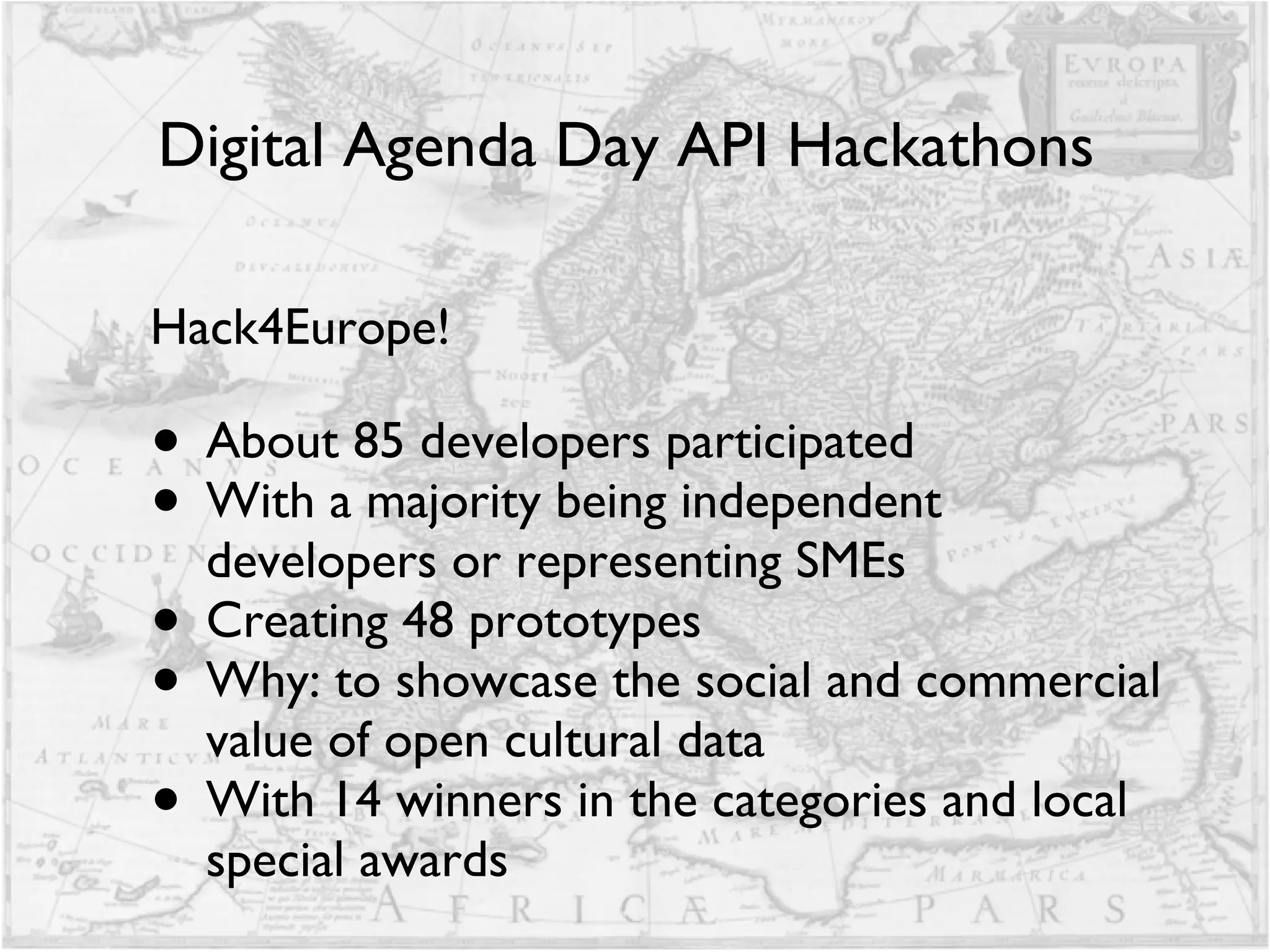 Digital Agenda Day API Hackathons  Hack4Europe! About 85 developers participated With a majority being independent developers or representing SMEs Creating 48 prototypes Why: to showcase the social and commercial value of open cultural data With 14 winners in the categories and local special awards 